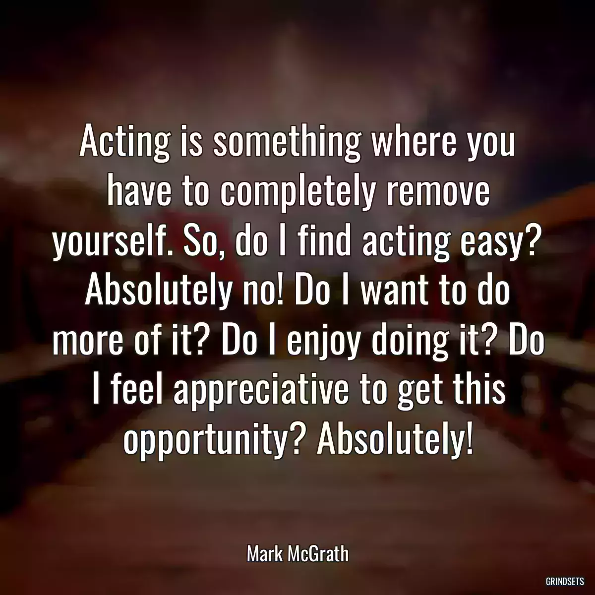 Acting is something where you have to completely remove yourself. So, do I find acting easy? Absolutely no! Do I want to do more of it? Do I enjoy doing it? Do I feel appreciative to get this opportunity? Absolutely!