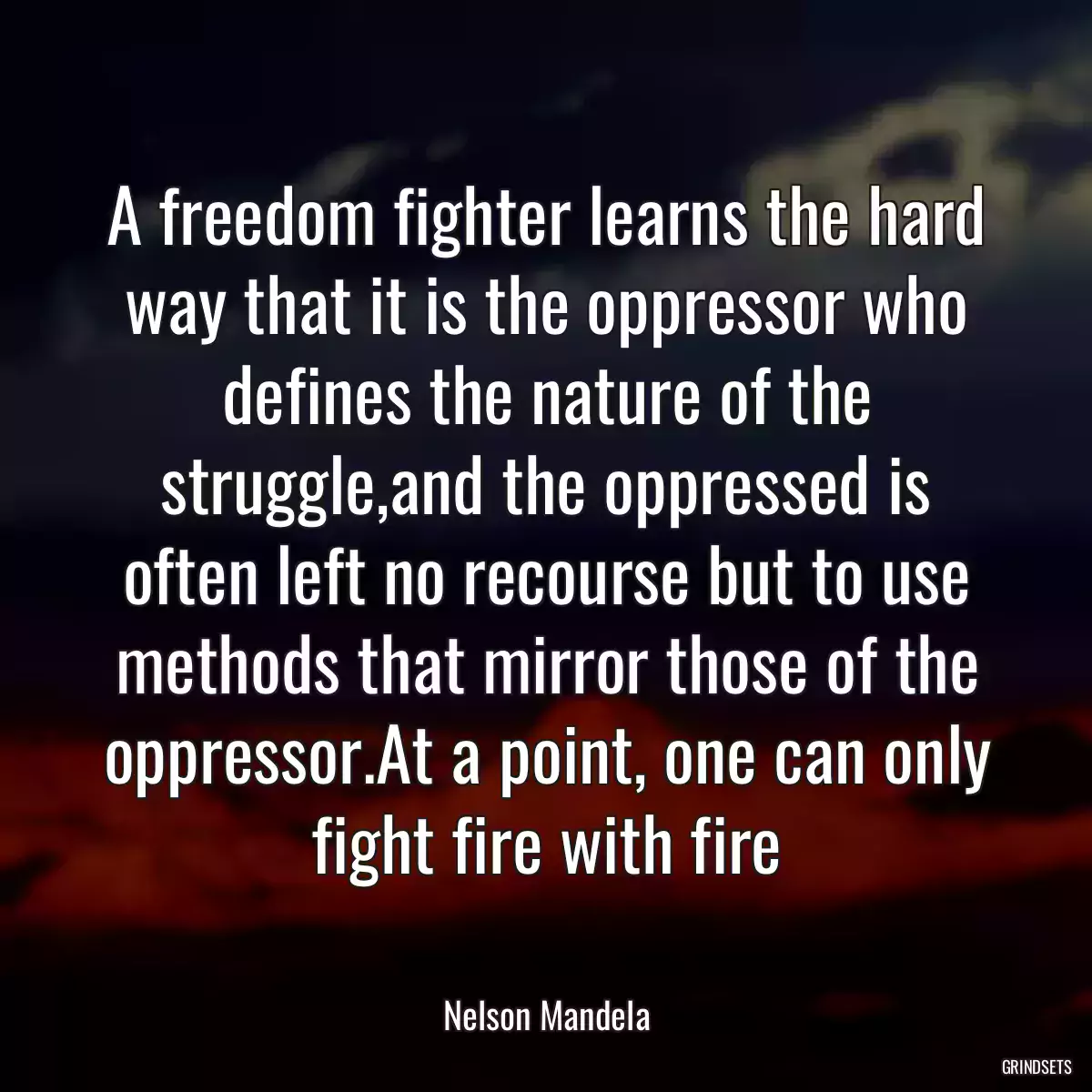 A freedom fighter learns the hard way that it is the oppressor who defines the nature of the struggle,and the oppressed is often left no recourse but to use methods that mirror those of the oppressor.At a point, one can only fight fire with fire