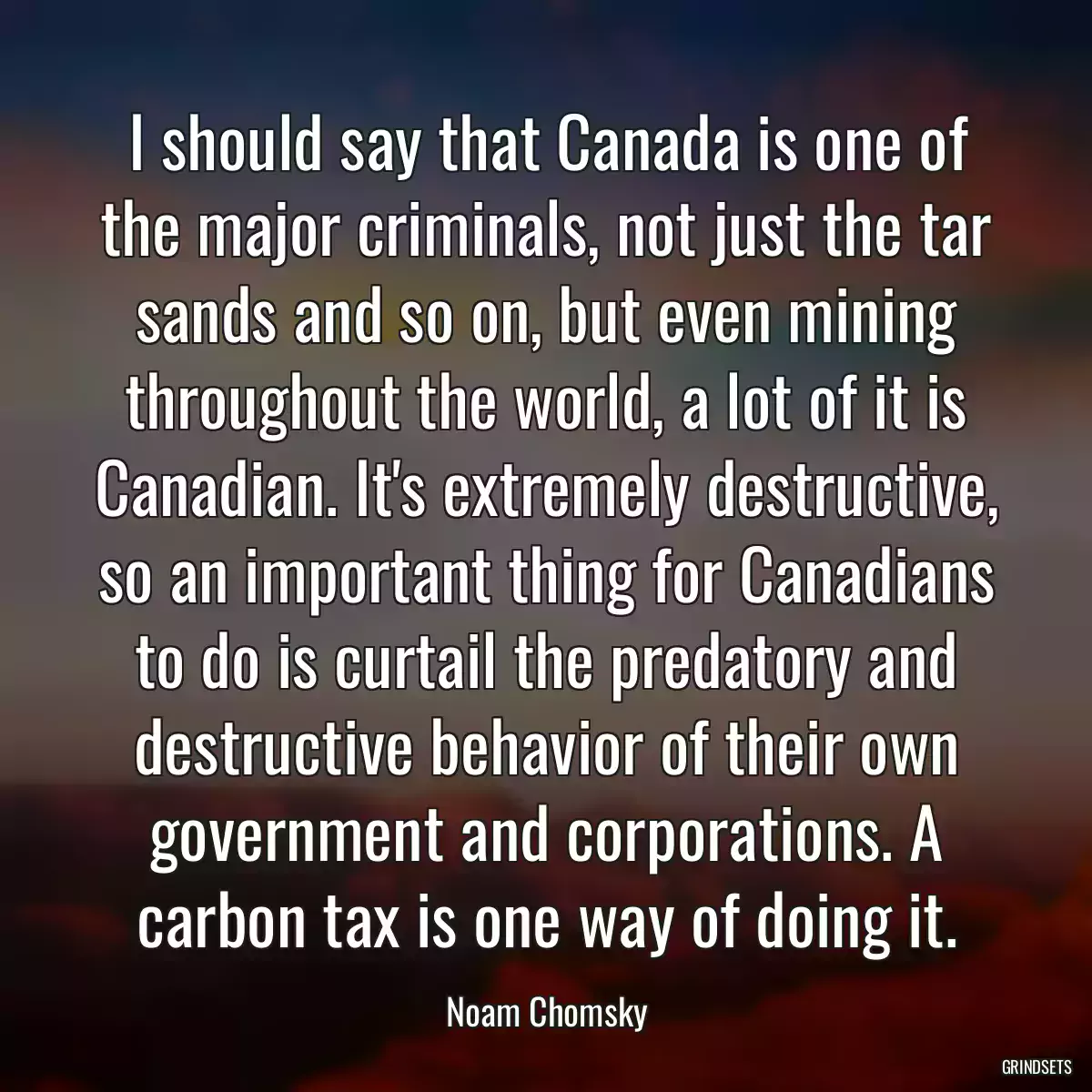 I should say that Canada is one of the major criminals, not just the tar sands and so on, but even mining throughout the world, a lot of it is Canadian. It\'s extremely destructive, so an important thing for Canadians to do is curtail the predatory and destructive behavior of their own government and corporations. A carbon tax is one way of doing it.