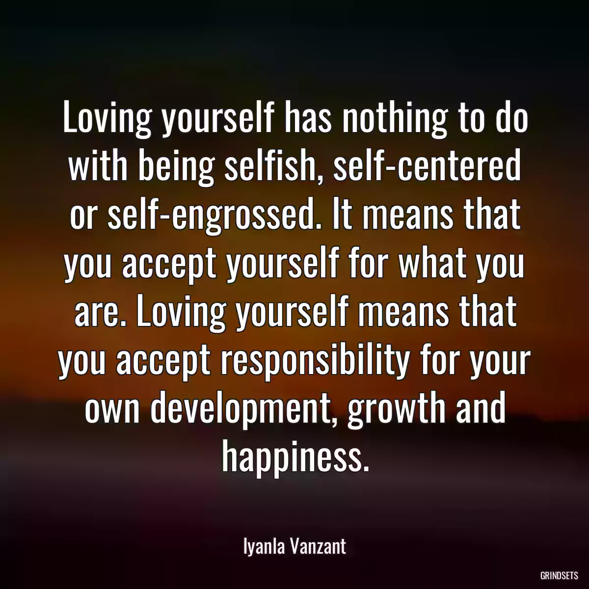 Loving yourself has nothing to do with being selfish, self-centered or self-engrossed. It means that you accept yourself for what you are. Loving yourself means that you accept responsibility for your own development, growth and happiness.