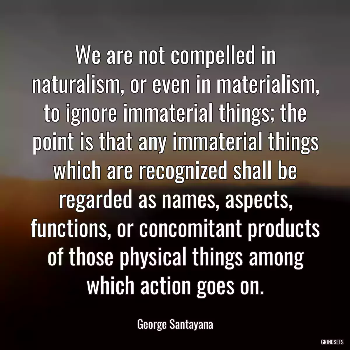 We are not compelled in naturalism, or even in materialism, to ignore immaterial things; the point is that any immaterial things which are recognized shall be regarded as names, aspects, functions, or concomitant products of those physical things among which action goes on.