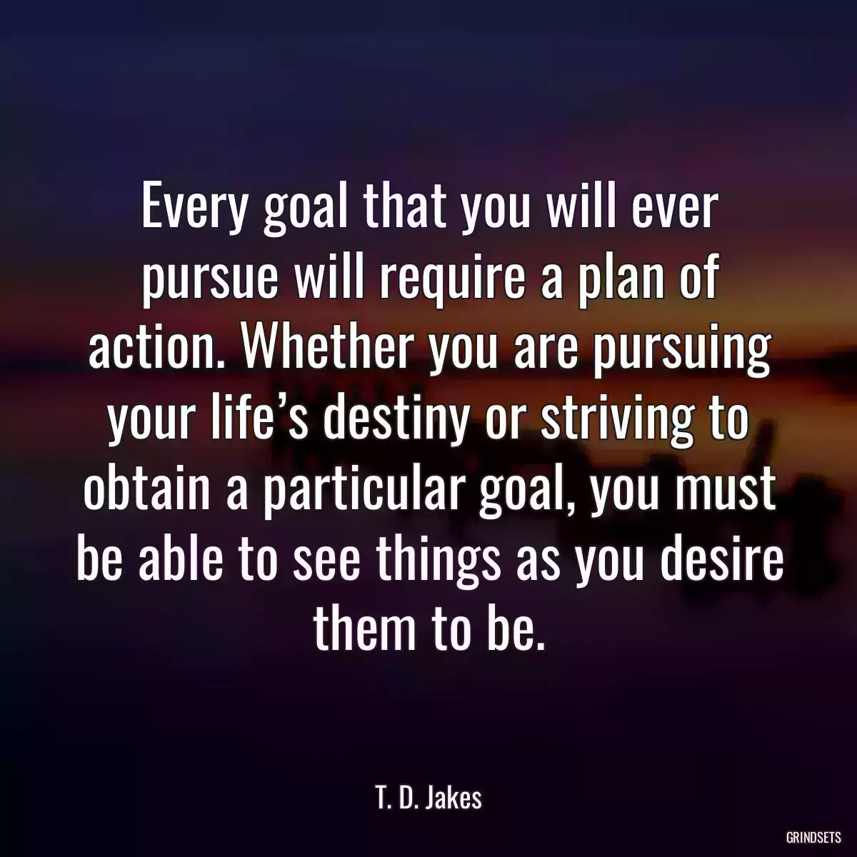 Every goal that you will ever pursue will require a plan of action. Whether you are pursuing your life’s destiny or striving to obtain a particular goal, you must be able to see things as you desire them to be.