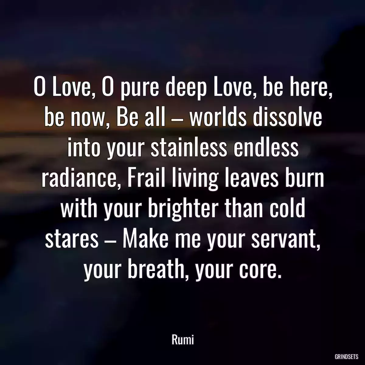 O Love, O pure deep Love, be here, be now, Be all – worlds dissolve into your stainless endless radiance, Frail living leaves burn with your brighter than cold stares – Make me your servant, your breath, your core.