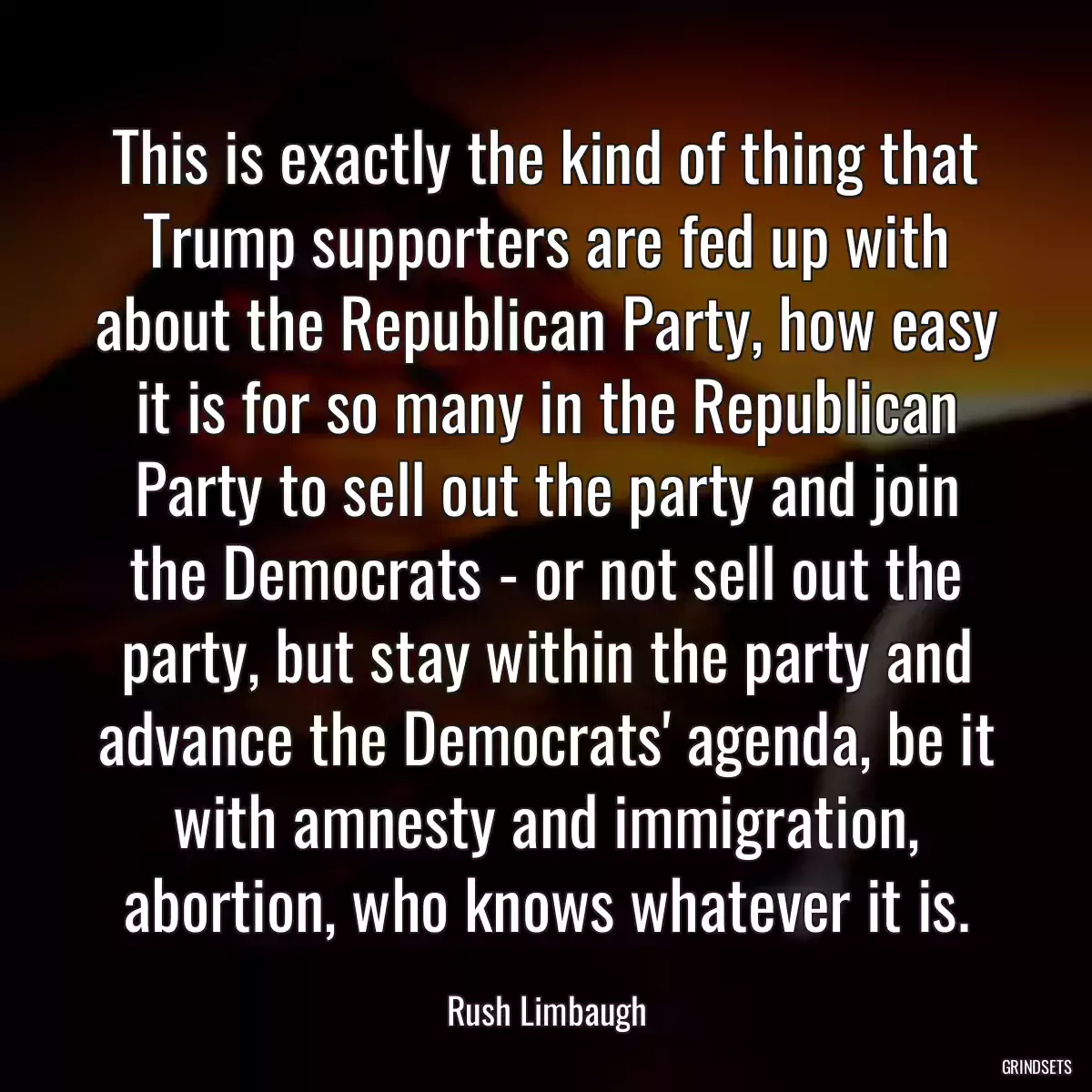 This is exactly the kind of thing that Trump supporters are fed up with about the Republican Party, how easy it is for so many in the Republican Party to sell out the party and join the Democrats - or not sell out the party, but stay within the party and advance the Democrats\' agenda, be it with amnesty and immigration, abortion, who knows whatever it is.