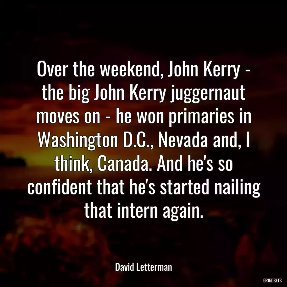 Over the weekend, John Kerry - the big John Kerry juggernaut moves on - he won primaries in Washington D.C., Nevada and, I think, Canada. And he\'s so confident that he\'s started nailing that intern again.