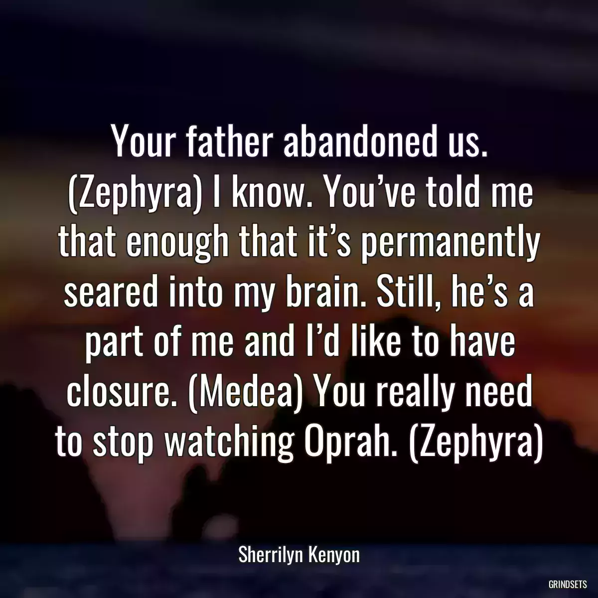 Your father abandoned us. (Zephyra) I know. You’ve told me that enough that it’s permanently seared into my brain. Still, he’s a part of me and I’d like to have closure. (Medea) You really need to stop watching Oprah. (Zephyra)