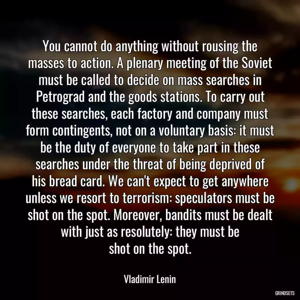 You cannot do anything without rousing the masses to action. A plenary meeting of the Soviet must be called to decide on mass searches in Petrograd and the goods stations. To carry out
these searches, each factory and company must form contingents, not on a voluntary basis: it must be the duty of everyone to take part in these searches under the threat of being deprived of
his bread card. We can\'t expect to get anywhere unless we resort to terrorism: speculators must be shot on the spot. Moreover, bandits must be dealt with just as resolutely: they must be
shot on the spot.