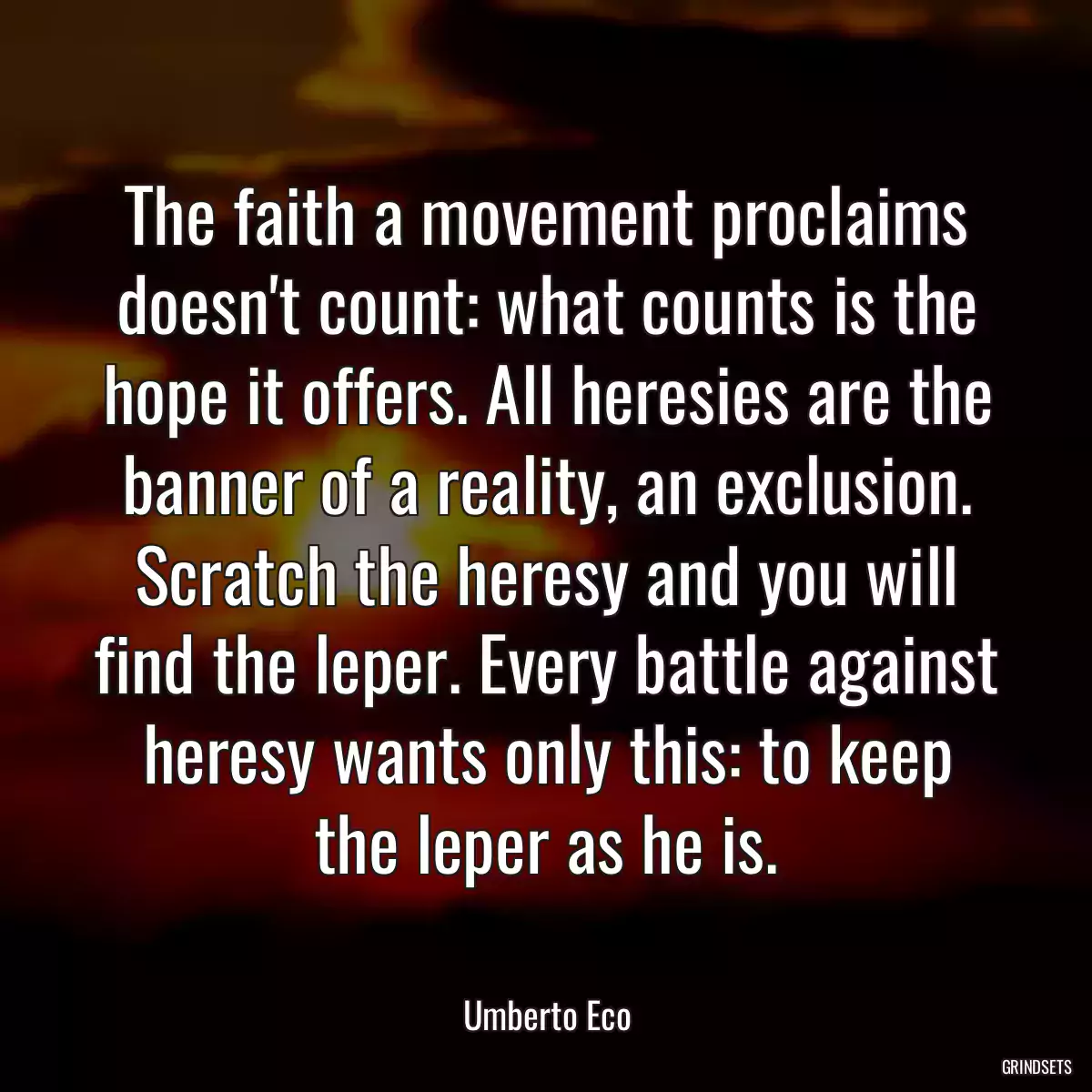 The faith a movement proclaims doesn\'t count: what counts is the hope it offers. All heresies are the banner of a reality, an exclusion. Scratch the heresy and you will find the leper. Every battle against heresy wants only this: to keep the leper as he is.