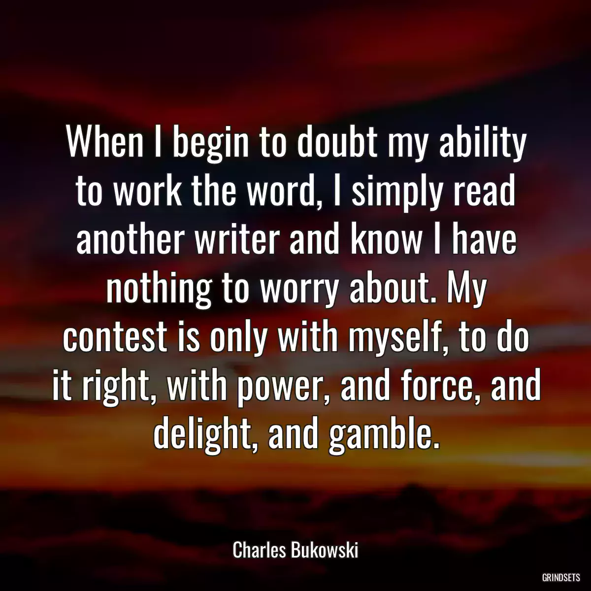 When I begin to doubt my ability to work the word, I simply read another writer and know I have nothing to worry about. My contest is only with myself, to do it right, with power, and force, and delight, and gamble.