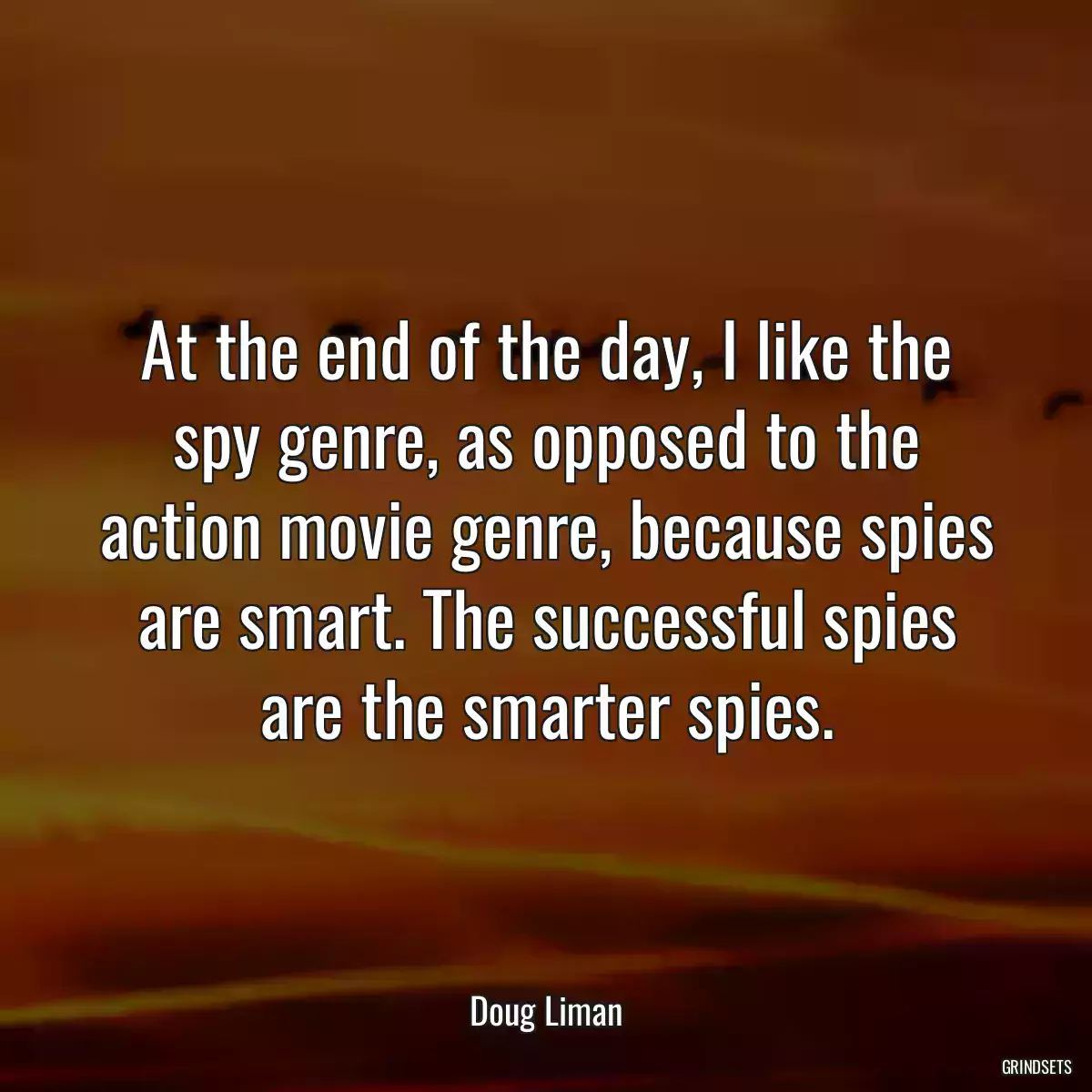 At the end of the day, I like the spy genre, as opposed to the action movie genre, because spies are smart. The successful spies are the smarter spies.