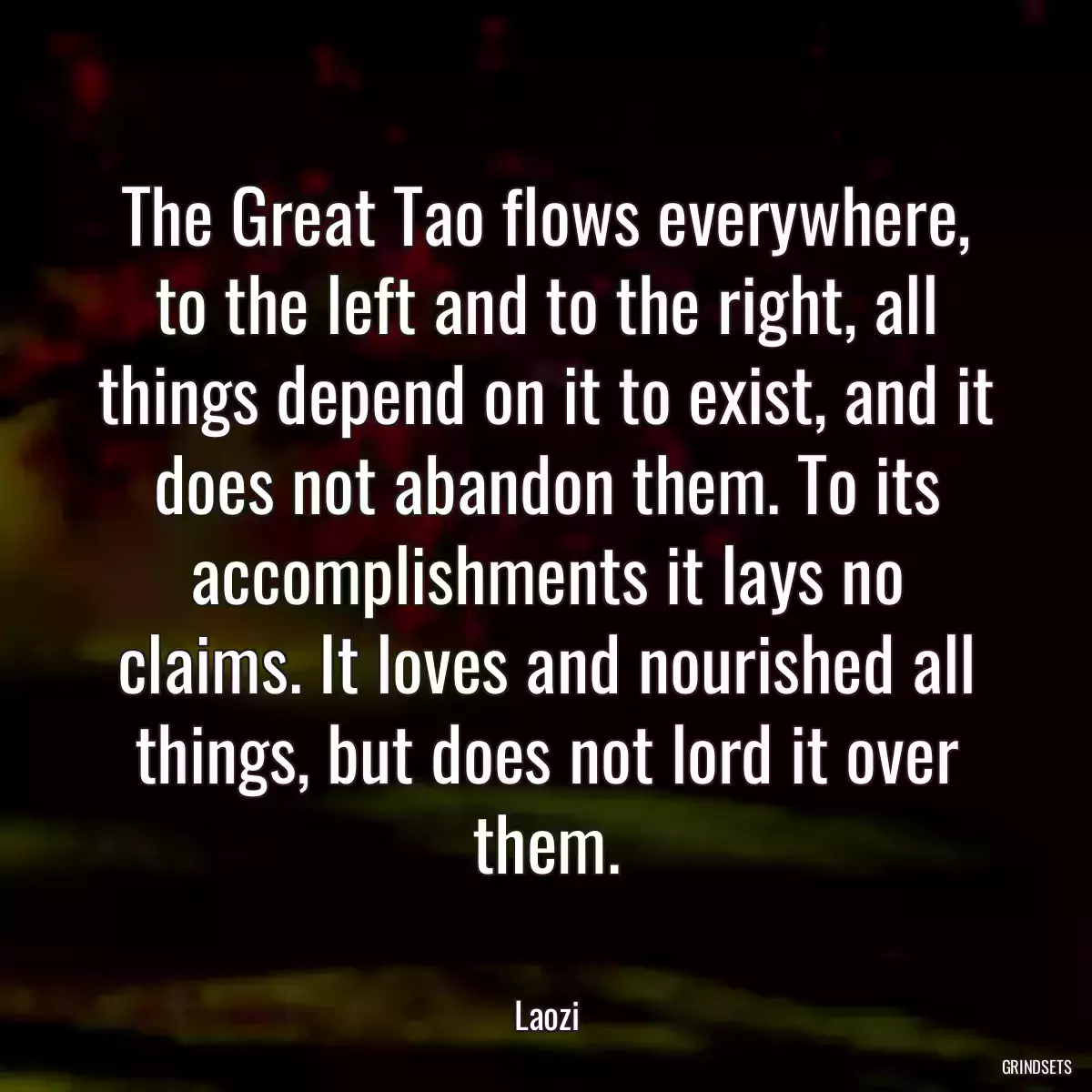 The Great Tao flows everywhere, to the left and to the right, all things depend on it to exist, and it does not abandon them. To its accomplishments it lays no claims. It loves and nourished all things, but does not lord it over them.