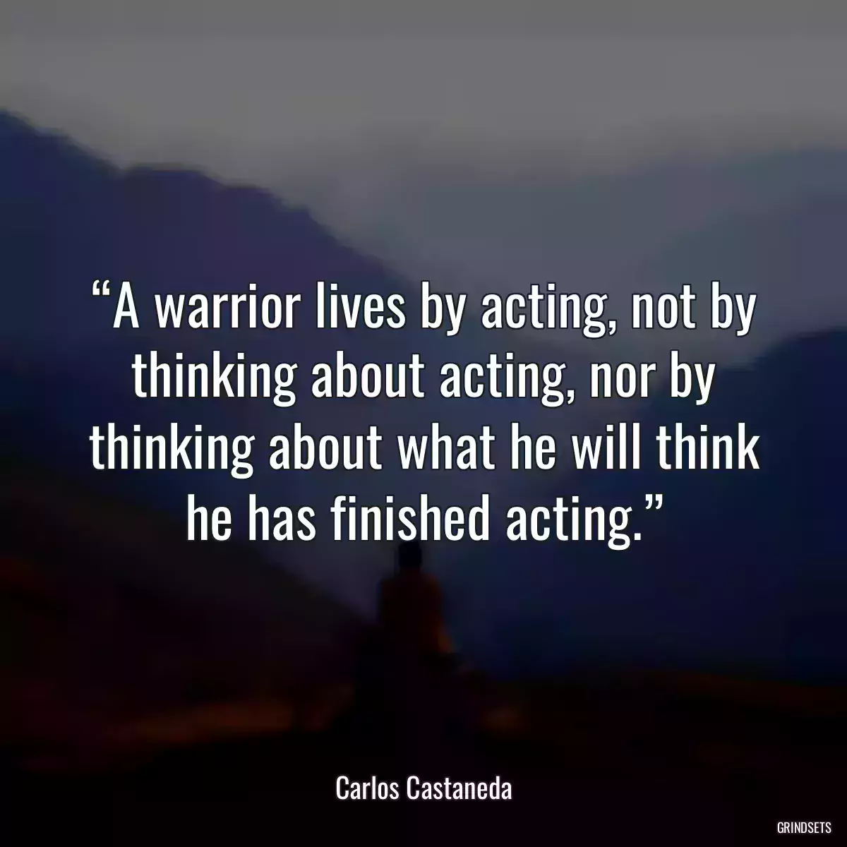 “A warrior lives by acting, not by thinking about acting, nor by thinking about what he will think he has finished acting.”