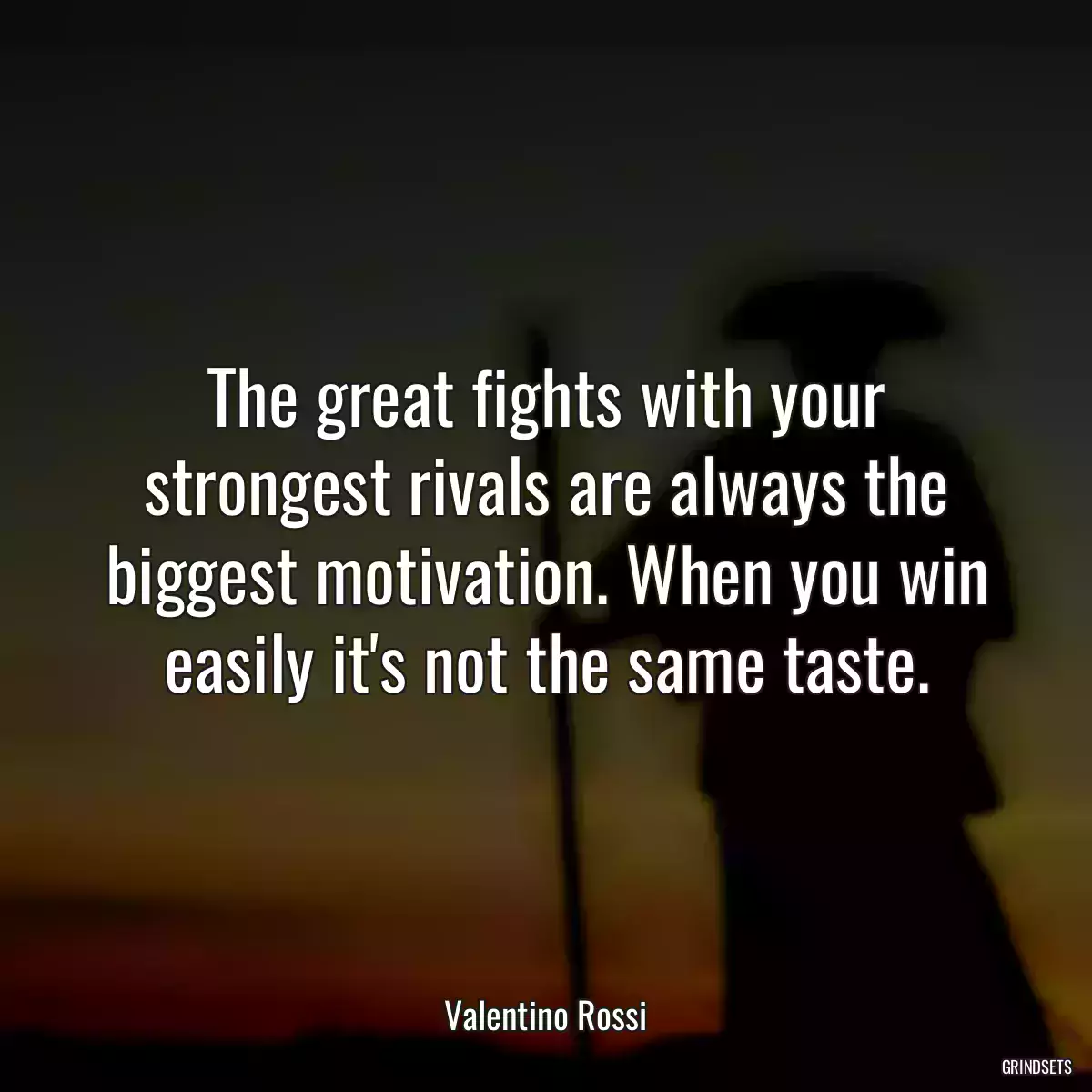 The great fights with your strongest rivals are always the biggest motivation. When you win easily it\'s not the same taste.