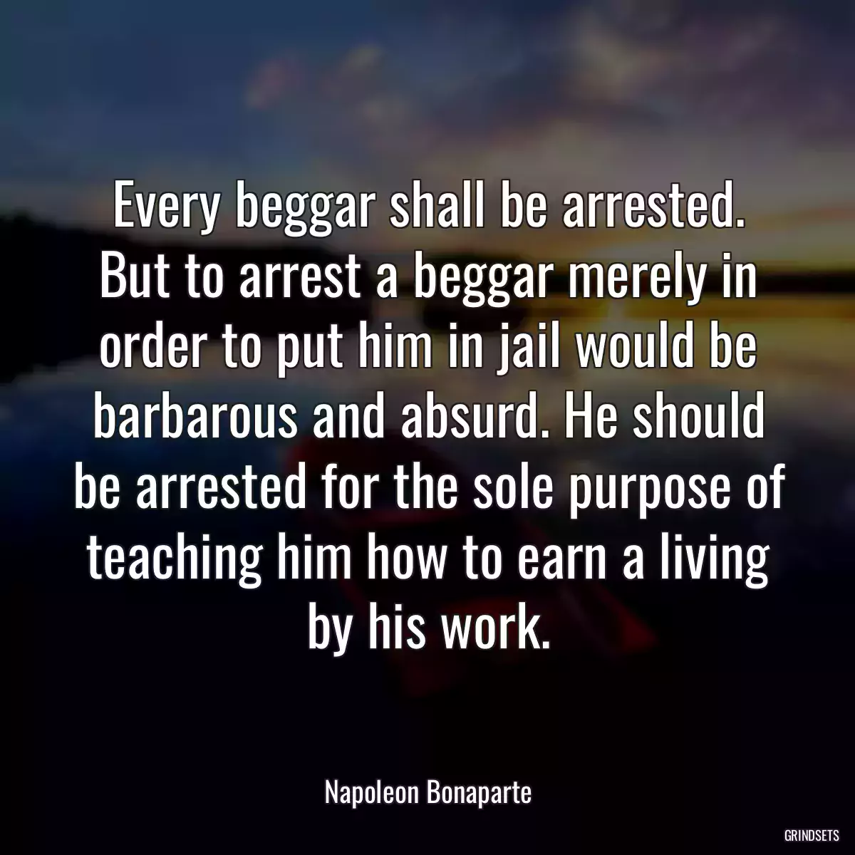 Every beggar shall be arrested. But to arrest a beggar merely in order to put him in jail would be barbarous and absurd. He should be arrested for the sole purpose of teaching him how to earn a living by his work.