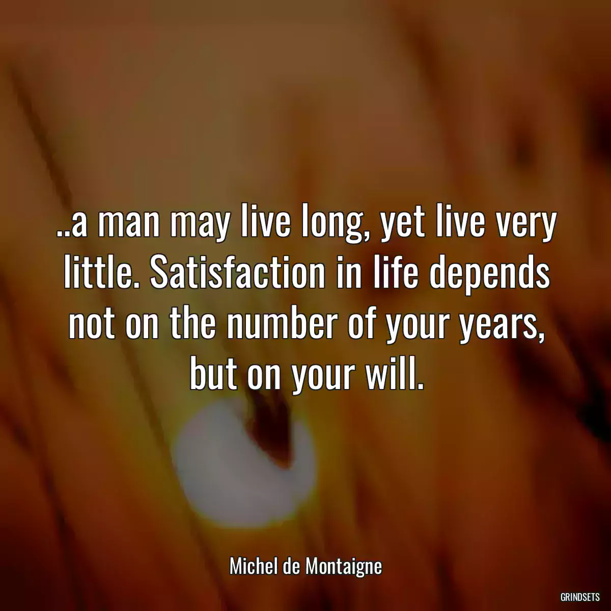 ..a man may live long, yet live very little. Satisfaction in life depends not on the number of your years, but on your will.