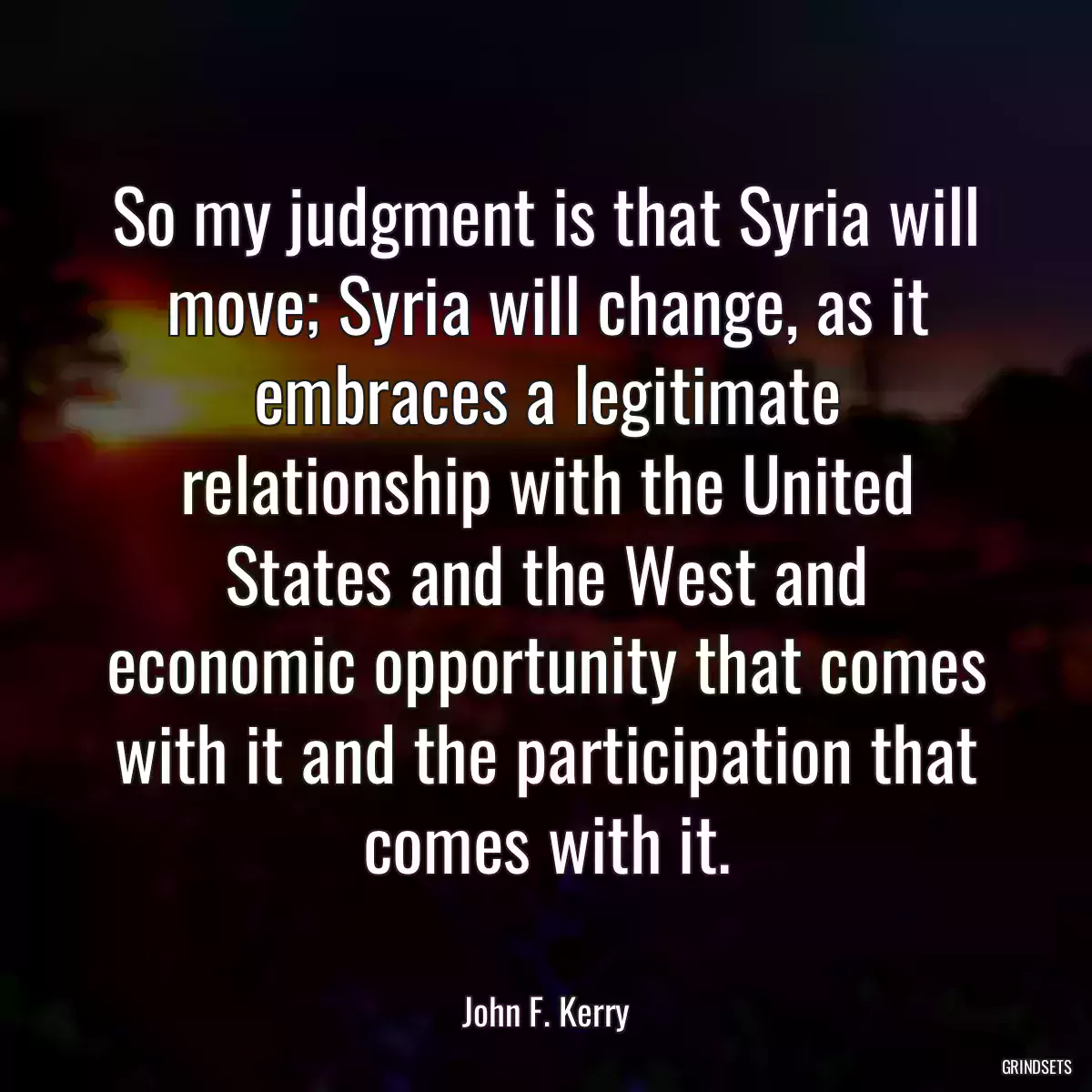 So my judgment is that Syria will move; Syria will change, as it embraces a legitimate relationship with the United States and the West and economic opportunity that comes with it and the participation that comes with it.