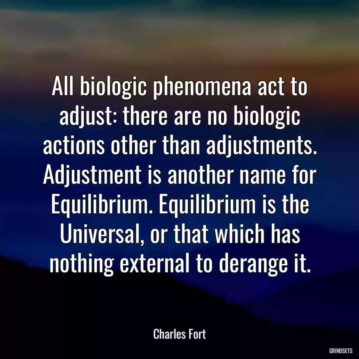 All biologic phenomena act to adjust: there are no biologic actions other than adjustments. Adjustment is another name for Equilibrium. Equilibrium is the Universal, or that which has nothing external to derange it.