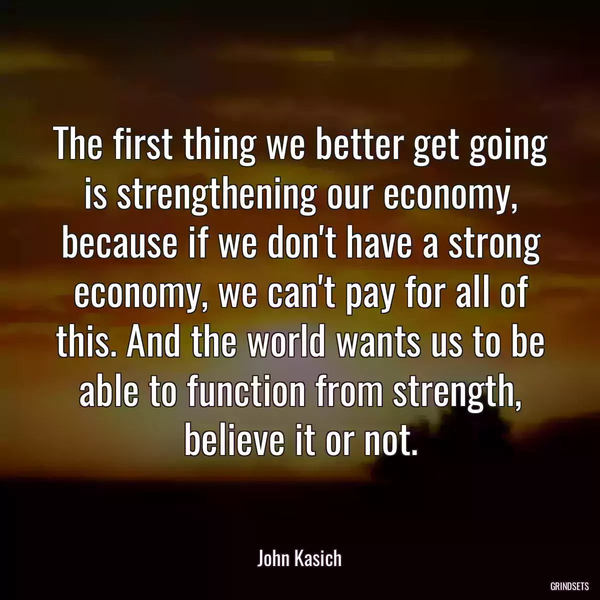 The first thing we better get going is strengthening our economy, because if we don\'t have a strong economy, we can\'t pay for all of this. And the world wants us to be able to function from strength, believe it or not.