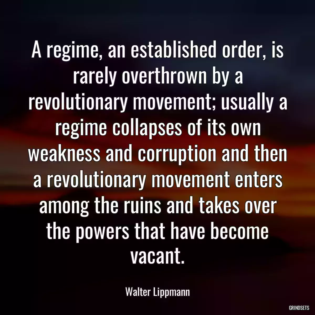 A regime, an established order, is rarely overthrown by a revolutionary movement; usually a regime collapses of its own weakness and corruption and then a revolutionary movement enters among the ruins and takes over the powers that have become vacant.