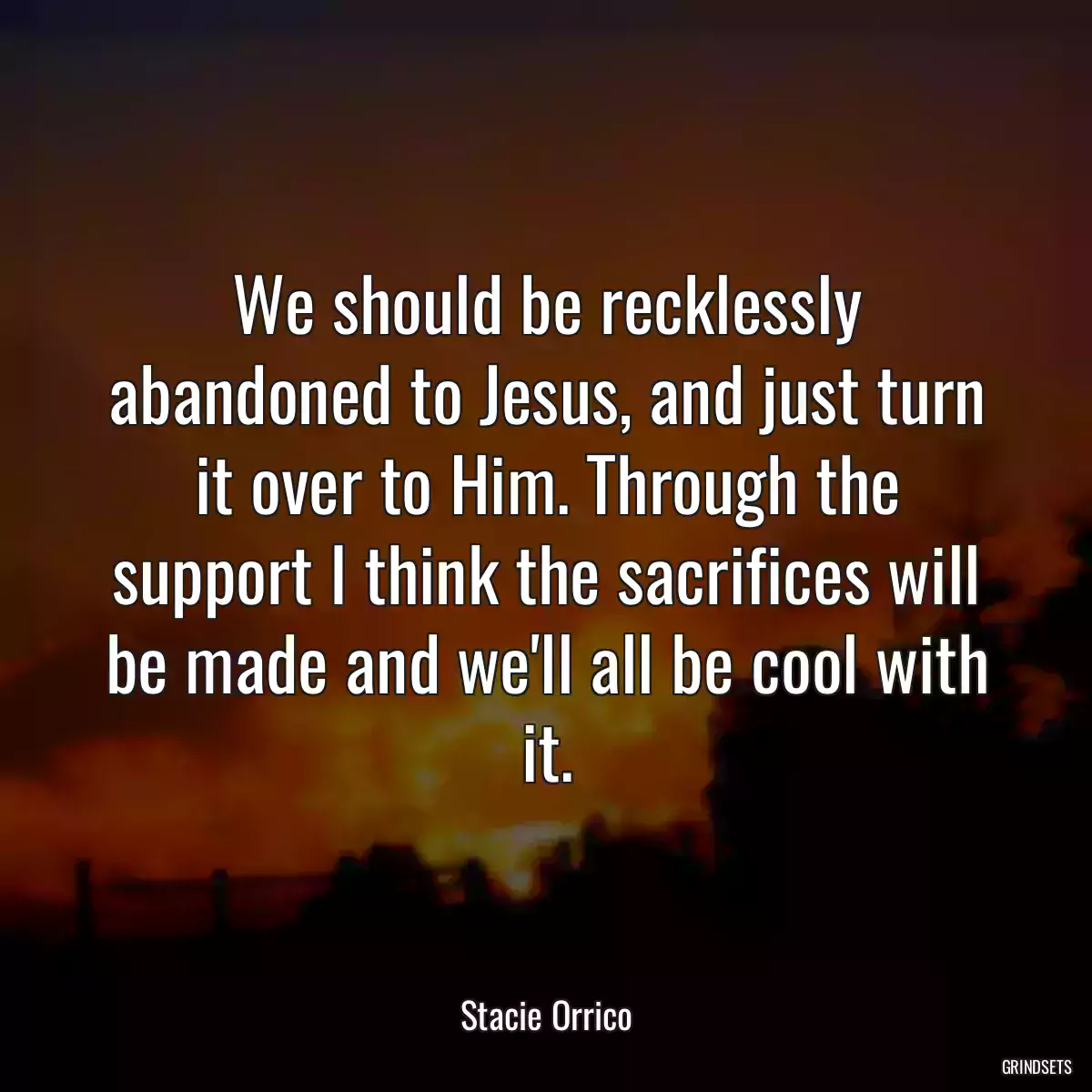 We should be recklessly abandoned to Jesus, and just turn it over to Him. Through the support I think the sacrifices will be made and we\'ll all be cool with it.