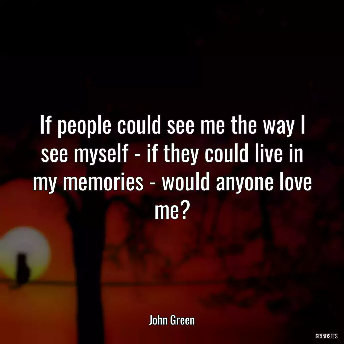 If people could see me the way I see myself - if they could live in my memories - would anyone love me?