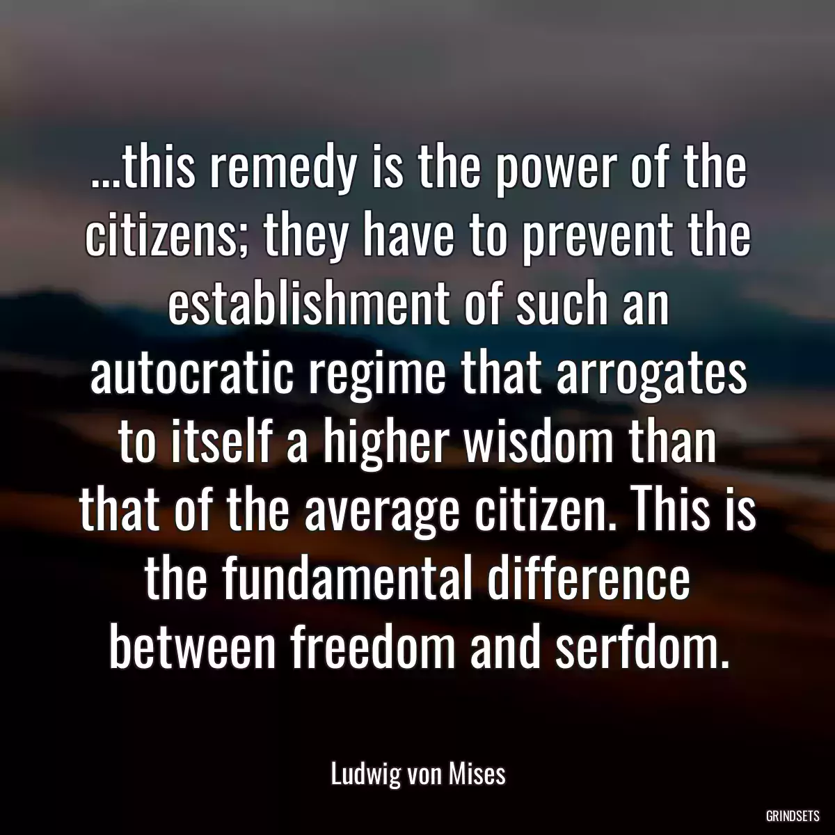 ...this remedy is the power of the citizens; they have to prevent the establishment of such an autocratic regime that arrogates to itself a higher wisdom than that of the average citizen. This is the fundamental difference between freedom and serfdom.