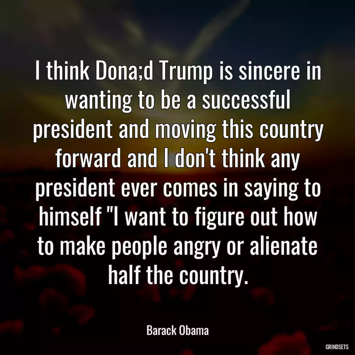 I think Dona;d Trump is sincere in wanting to be a successful president and moving this country forward and I don\'t think any president ever comes in saying to himself \