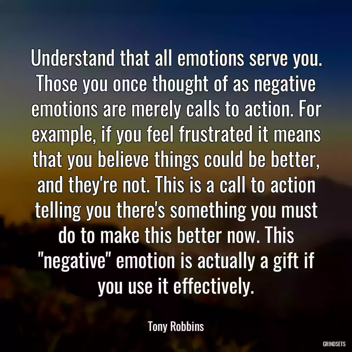 Understand that all emotions serve you. Those you once thought of as negative emotions are merely calls to action. For example, if you feel frustrated it means that you believe things could be better, and they\'re not. This is a call to action telling you there\'s something you must do to make this better now. This \