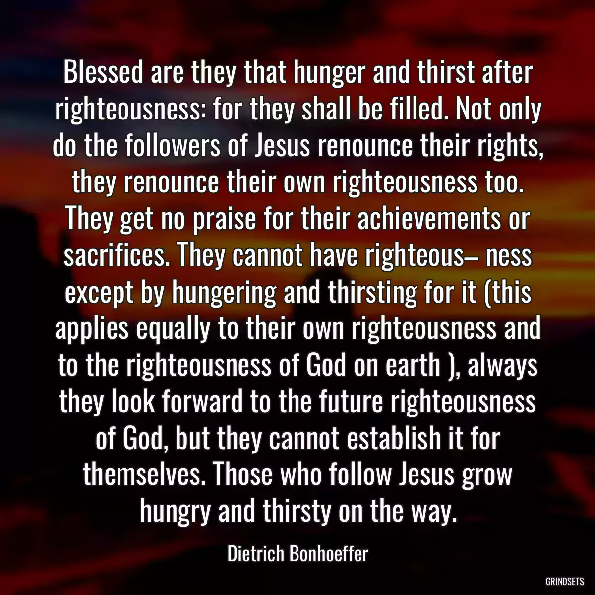 Blessed are they that hunger and thirst after righteousness: for they shall be filled. Not only do the followers of Jesus renounce their rights, they renounce their own righteousness too. They get no praise for their achievements or sacrifices. They cannot have righteous– ness except by hungering and thirsting for it (this applies equally to their own righteousness and to the righteousness of God on earth ), always they look forward to the future righteousness of God, but they cannot establish it for themselves. Those who follow Jesus grow hungry and thirsty on the way.