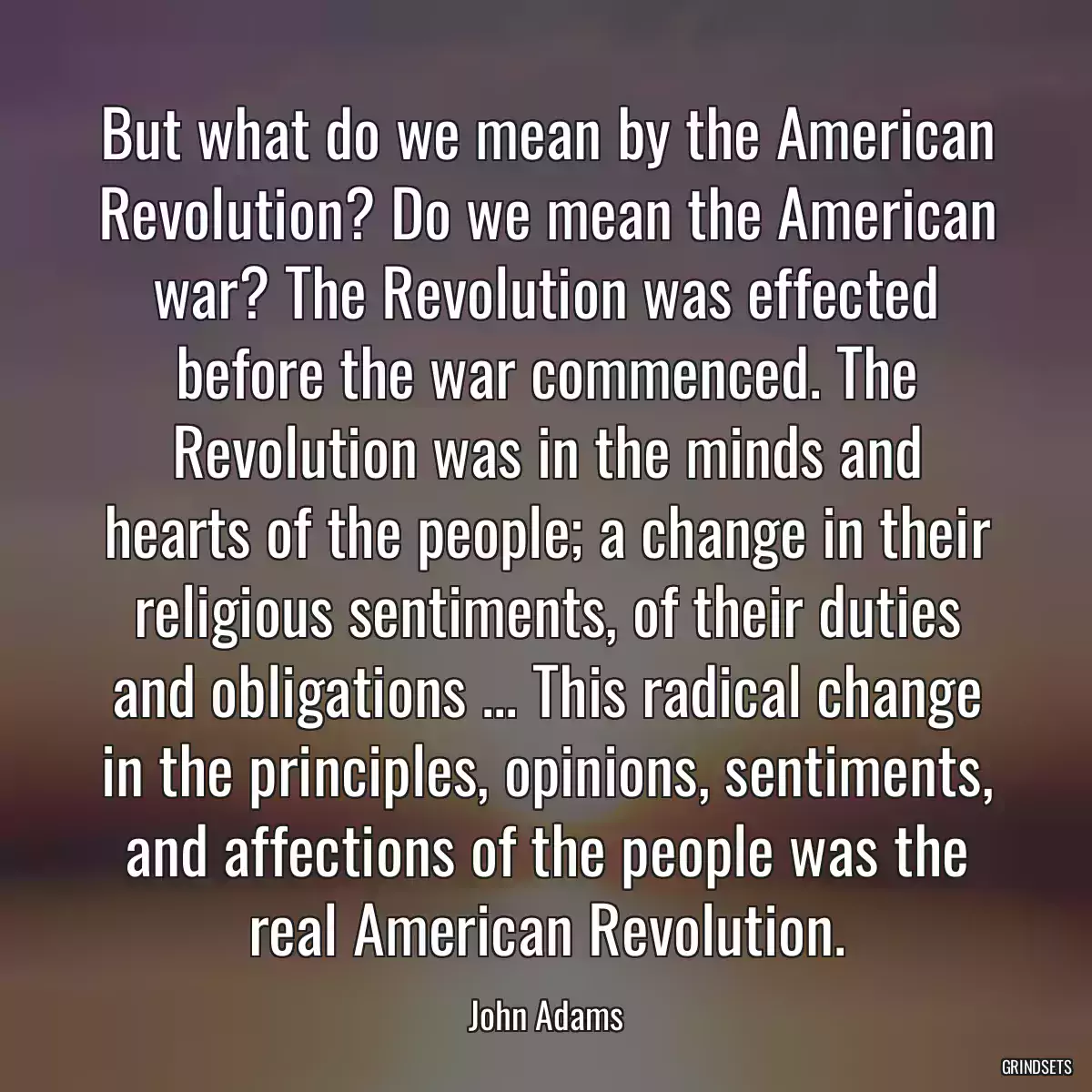 But what do we mean by the American Revolution? Do we mean the American war? The Revolution was effected before the war commenced. The Revolution was in the minds and hearts of the people; a change in their religious sentiments, of their duties and obligations ... This radical change in the principles, opinions, sentiments, and affections of the people was the real American Revolution.