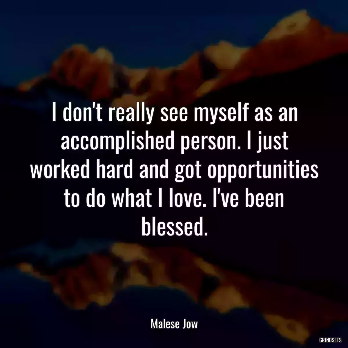 I don\'t really see myself as an accomplished person. I just worked hard and got opportunities to do what I love. I\'ve been blessed.