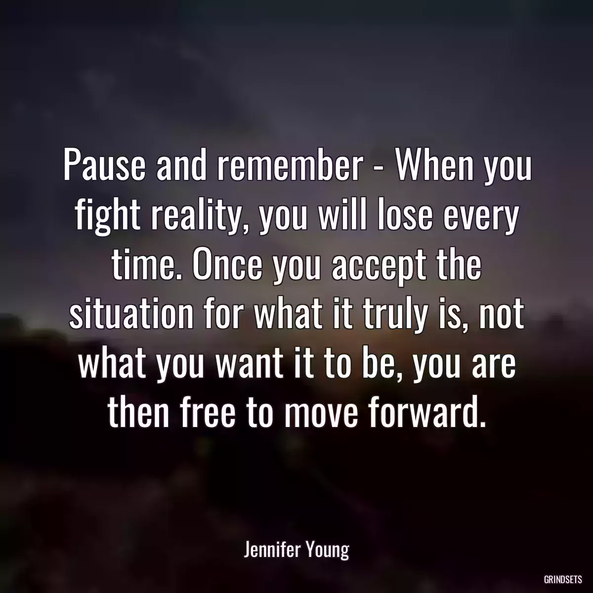 Pause and remember - When you fight reality, you will lose every time. Once you accept the situation for what it truly is, not what you want it to be, you are then free to move forward.