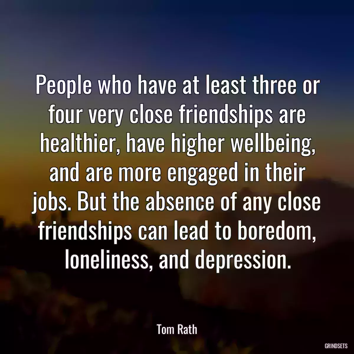 People who have at least three or four very close friendships are healthier, have higher wellbeing, and are more engaged in their jobs. But the absence of any close friendships can lead to boredom, loneliness, and depression.