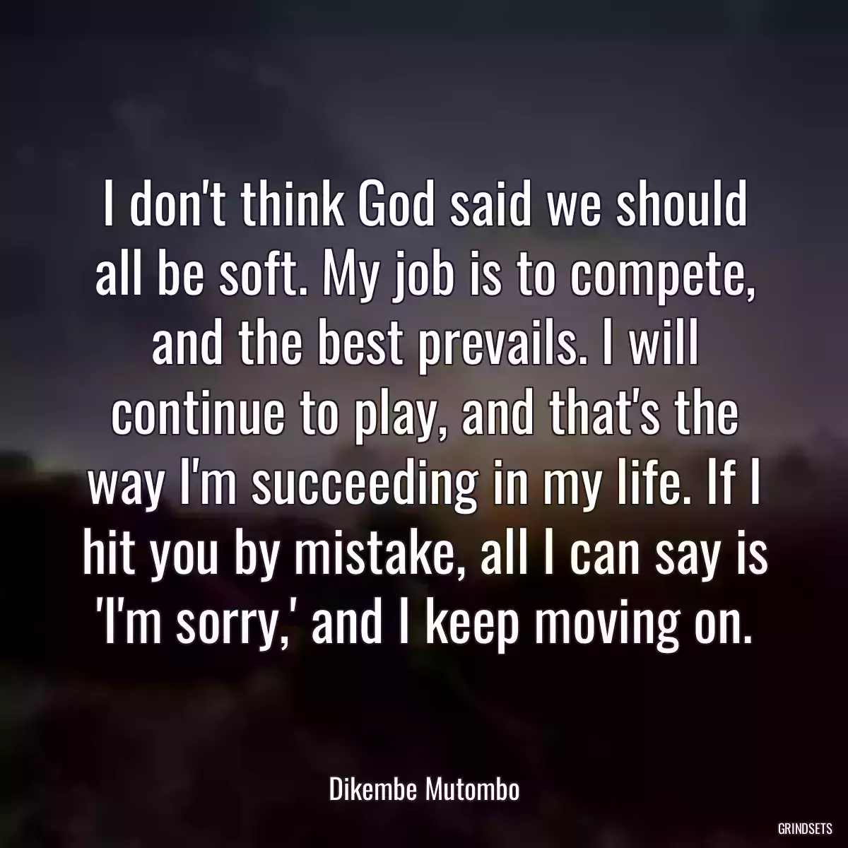 I don\'t think God said we should all be soft. My job is to compete, and the best prevails. I will continue to play, and that\'s the way I\'m succeeding in my life. If I hit you by mistake, all I can say is \'I\'m sorry,\' and I keep moving on.