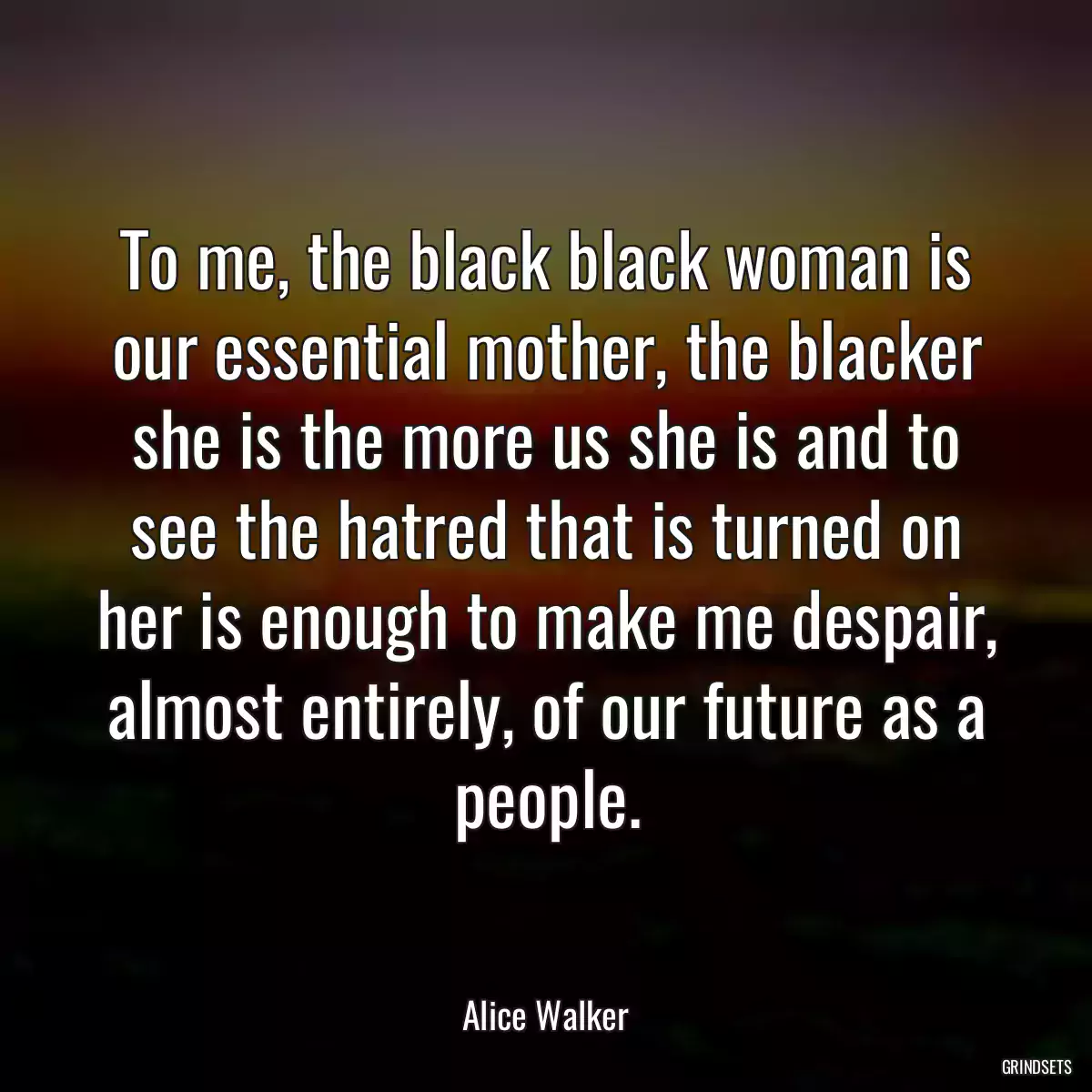 To me, the black black woman is our essential mother, the blacker she is the more us she is and to see the hatred that is turned on her is enough to make me despair, almost entirely, of our future as a people.