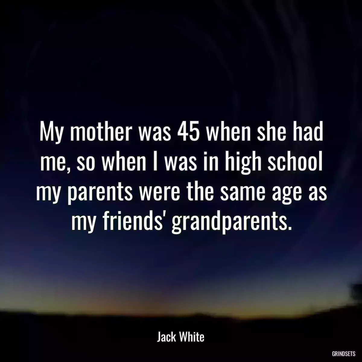 My mother was 45 when she had me, so when I was in high school my parents were the same age as my friends\' grandparents.