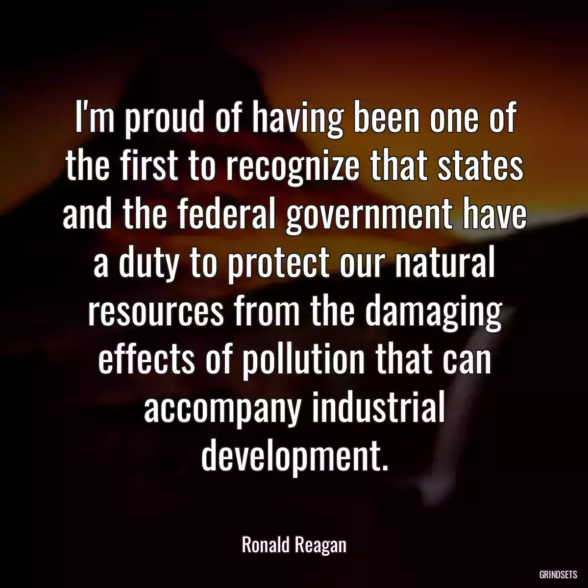 I\'m proud of having been one of the first to recognize that states and the federal government have a duty to protect our natural resources from the damaging effects of pollution that can accompany industrial development.