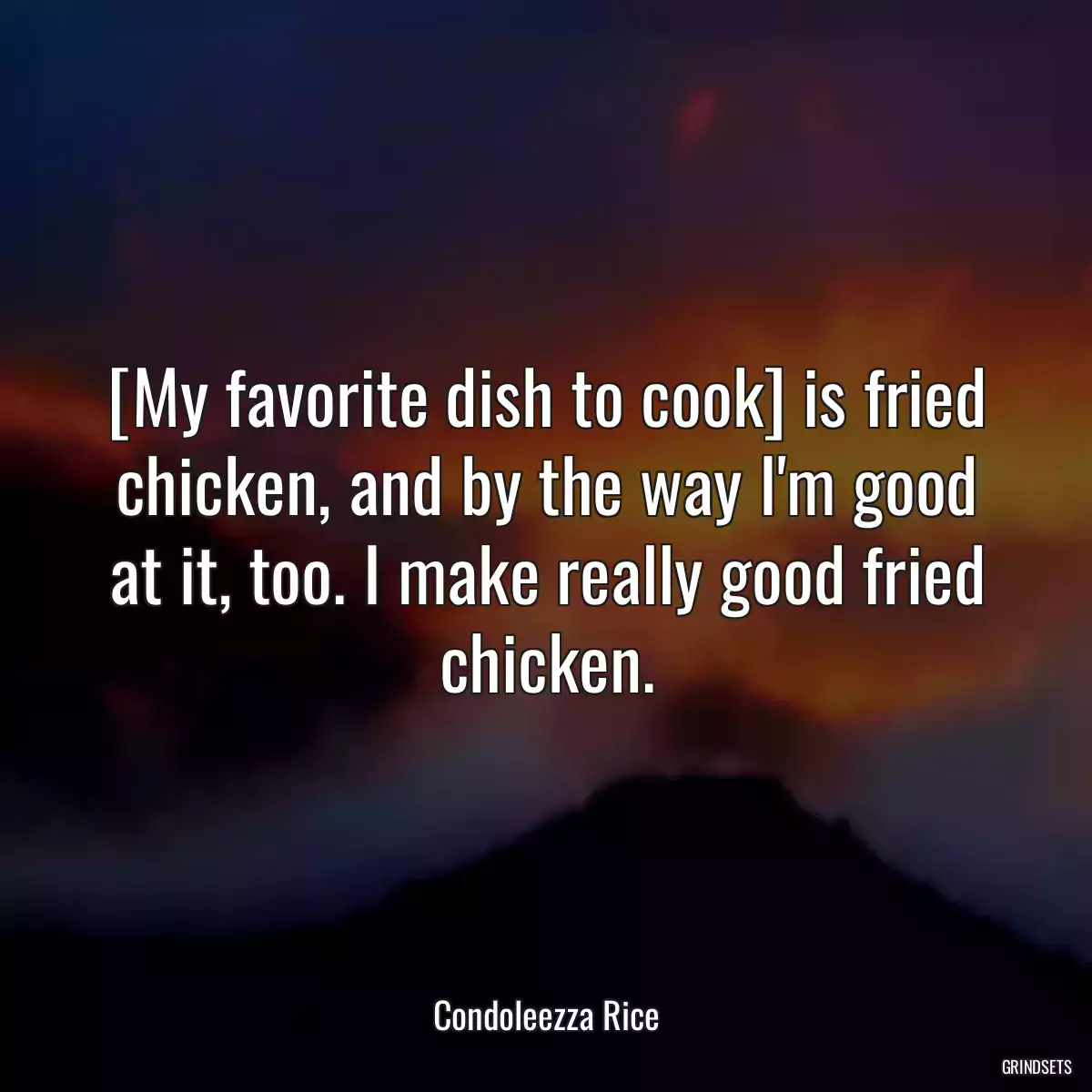 [My favorite dish to cook] is fried chicken, and by the way I\'m good at it, too. I make really good fried chicken.