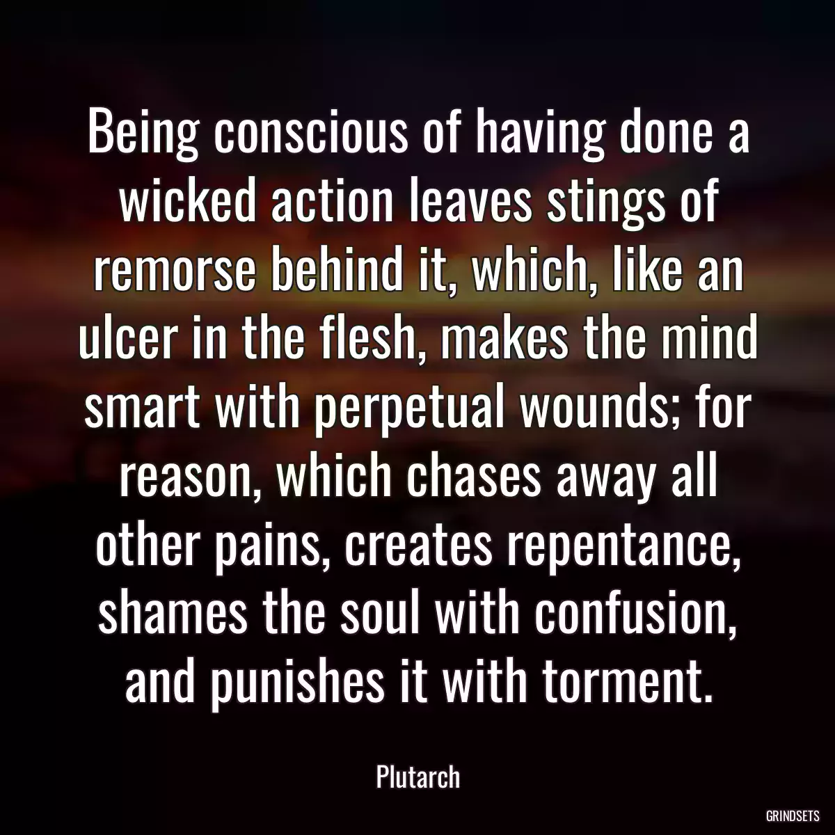 Being conscious of having done a wicked action leaves stings of remorse behind it, which, like an ulcer in the flesh, makes the mind smart with perpetual wounds; for reason, which chases away all other pains, creates repentance, shames the soul with confusion, and punishes it with torment.