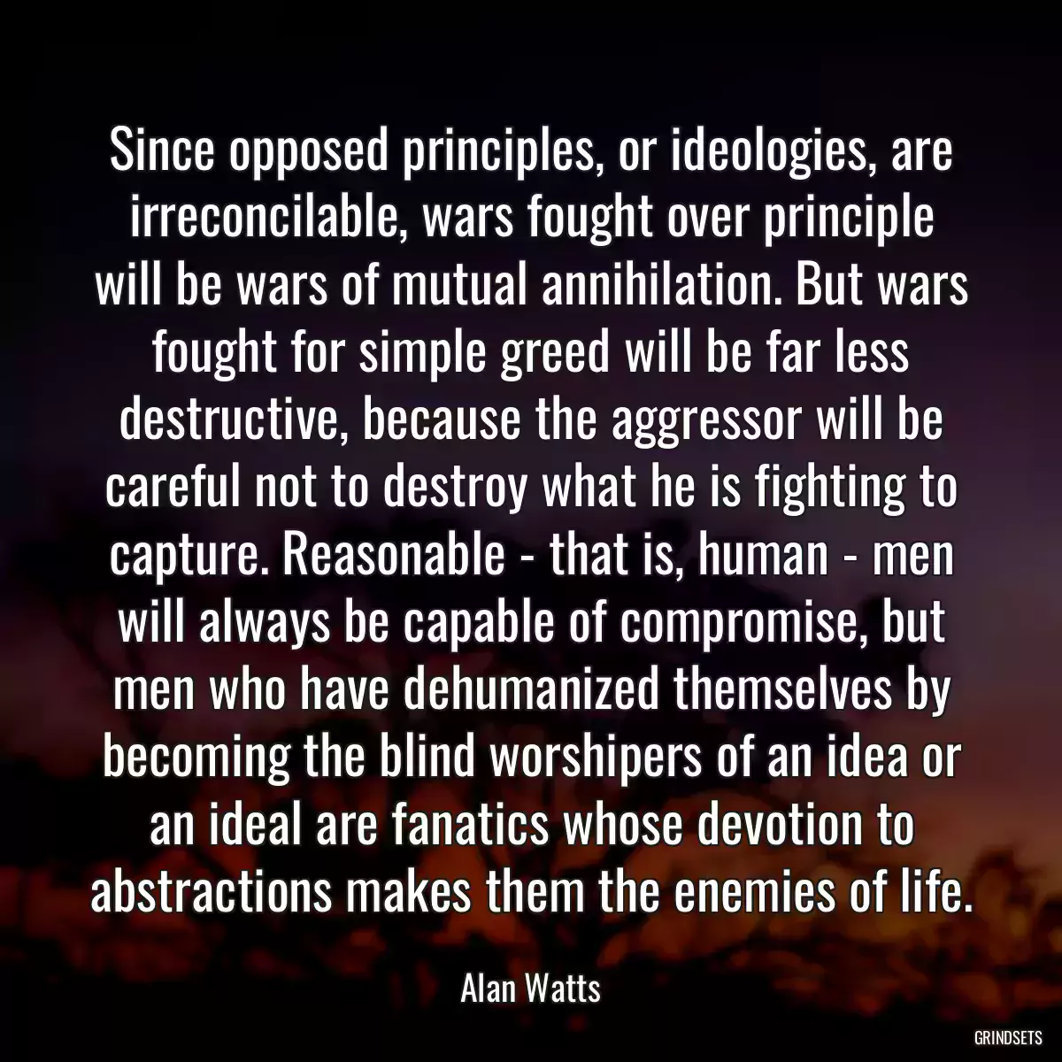 Since opposed principles, or ideologies, are irreconcilable, wars fought over principle will be wars of mutual annihilation. But wars fought for simple greed will be far less destructive, because the aggressor will be careful not to destroy what he is fighting to capture. Reasonable - that is, human - men will always be capable of compromise, but men who have dehumanized themselves by becoming the blind worshipers of an idea or an ideal are fanatics whose devotion to abstractions makes them the enemies of life.