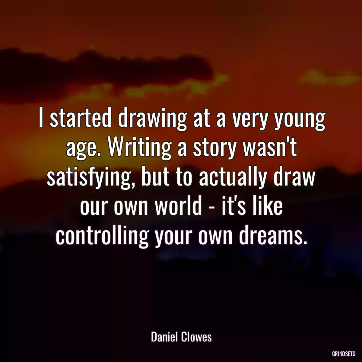 I started drawing at a very young age. Writing a story wasn\'t satisfying, but to actually draw our own world - it\'s like controlling your own dreams.