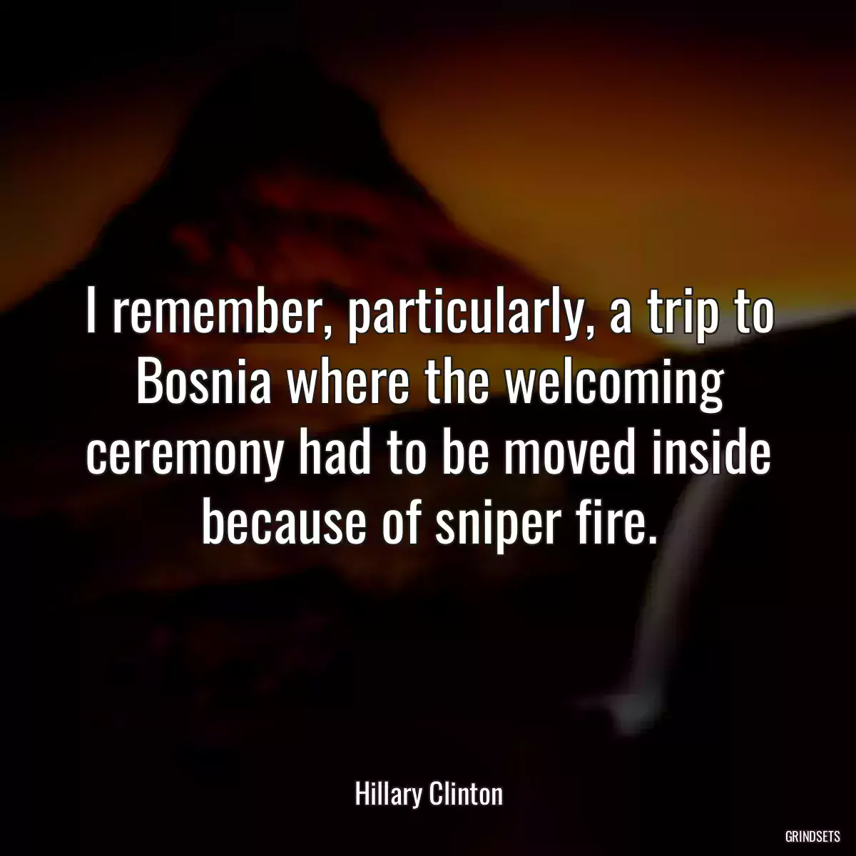 I remember, particularly, a trip to Bosnia where the welcoming ceremony had to be moved inside because of sniper fire.