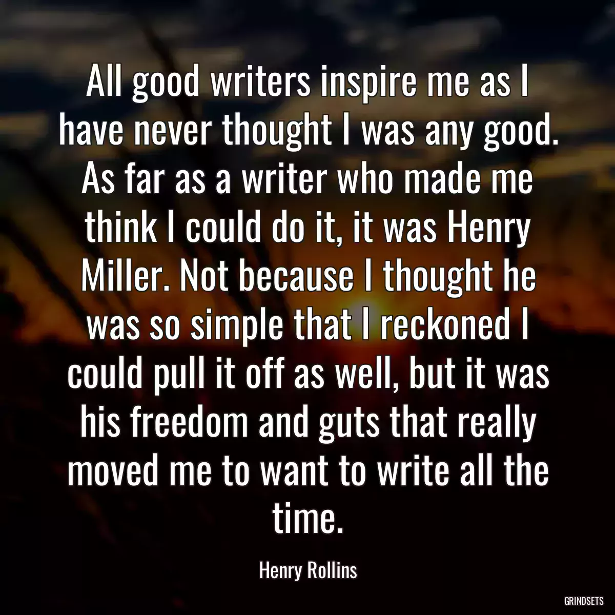 All good writers inspire me as I have never thought I was any good. As far as a writer who made me think I could do it, it was Henry Miller. Not because I thought he was so simple that I reckoned I could pull it off as well, but it was his freedom and guts that really moved me to want to write all the time.