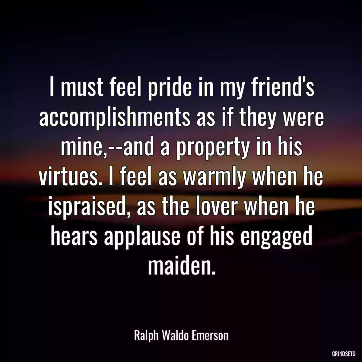 I must feel pride in my friend\'s accomplishments as if they were mine,--and a property in his virtues. I feel as warmly when he ispraised, as the lover when he hears applause of his engaged maiden.