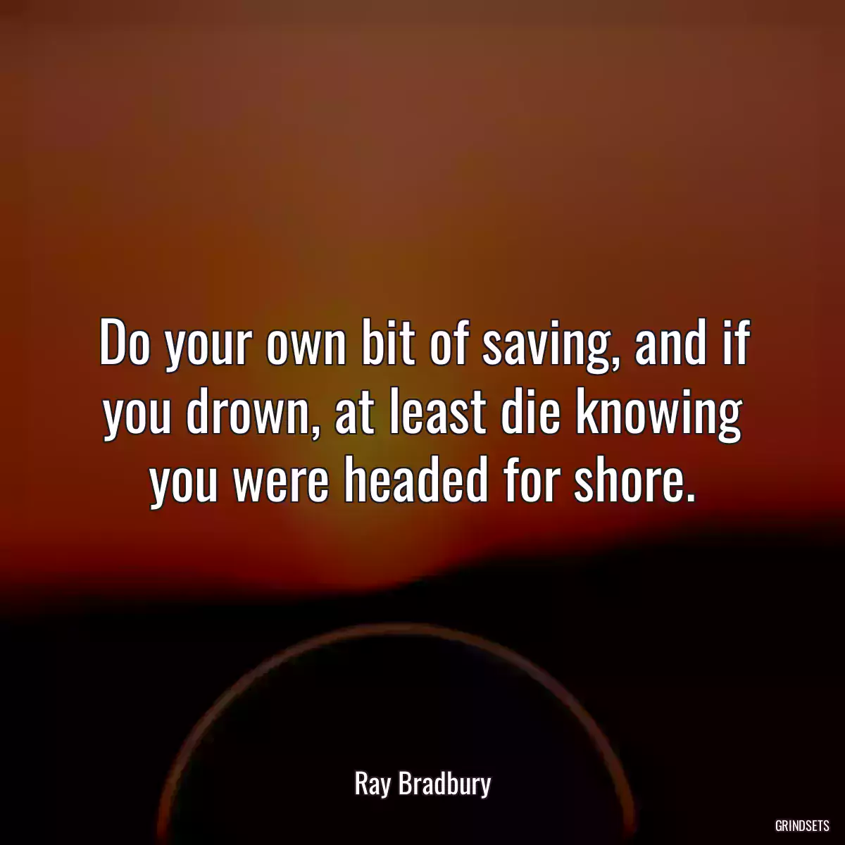 Do your own bit of saving, and if you drown, at least die knowing you were headed for shore.