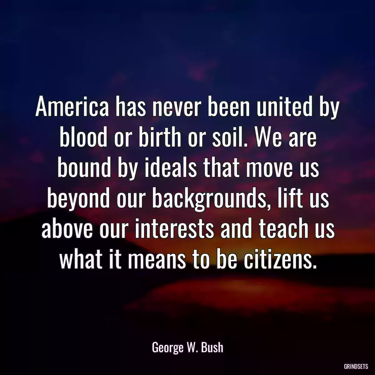 America has never been united by blood or birth or soil. We are bound by ideals that move us beyond our backgrounds, lift us above our interests and teach us what it means to be citizens.