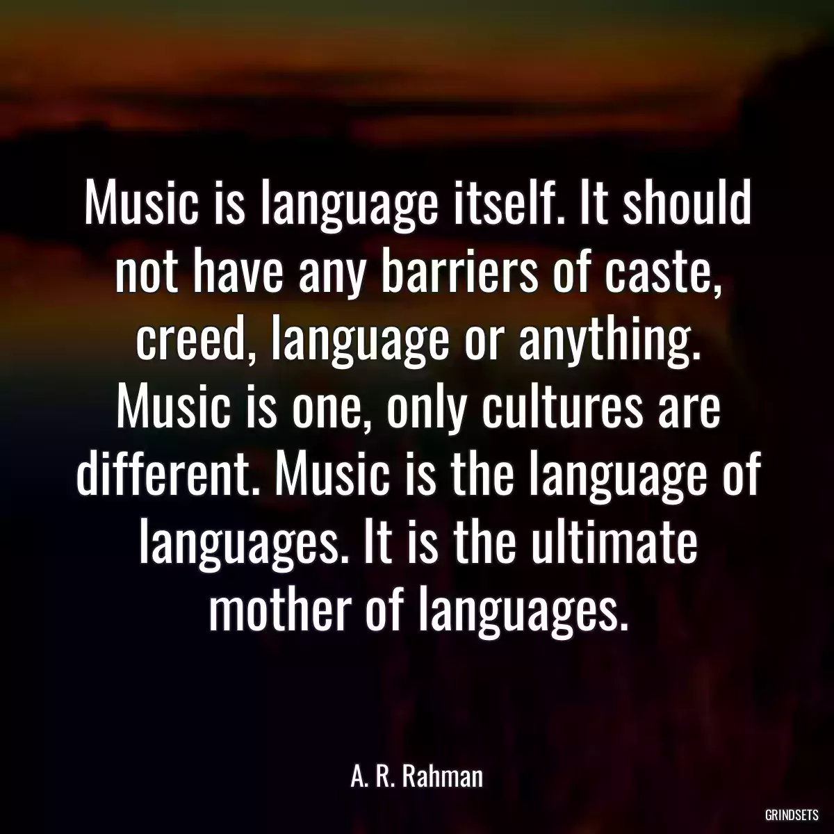 Music is language itself. It should not have any barriers of caste, creed, language or anything. Music is one, only cultures are different. Music is the language of languages. It is the ultimate mother of languages.