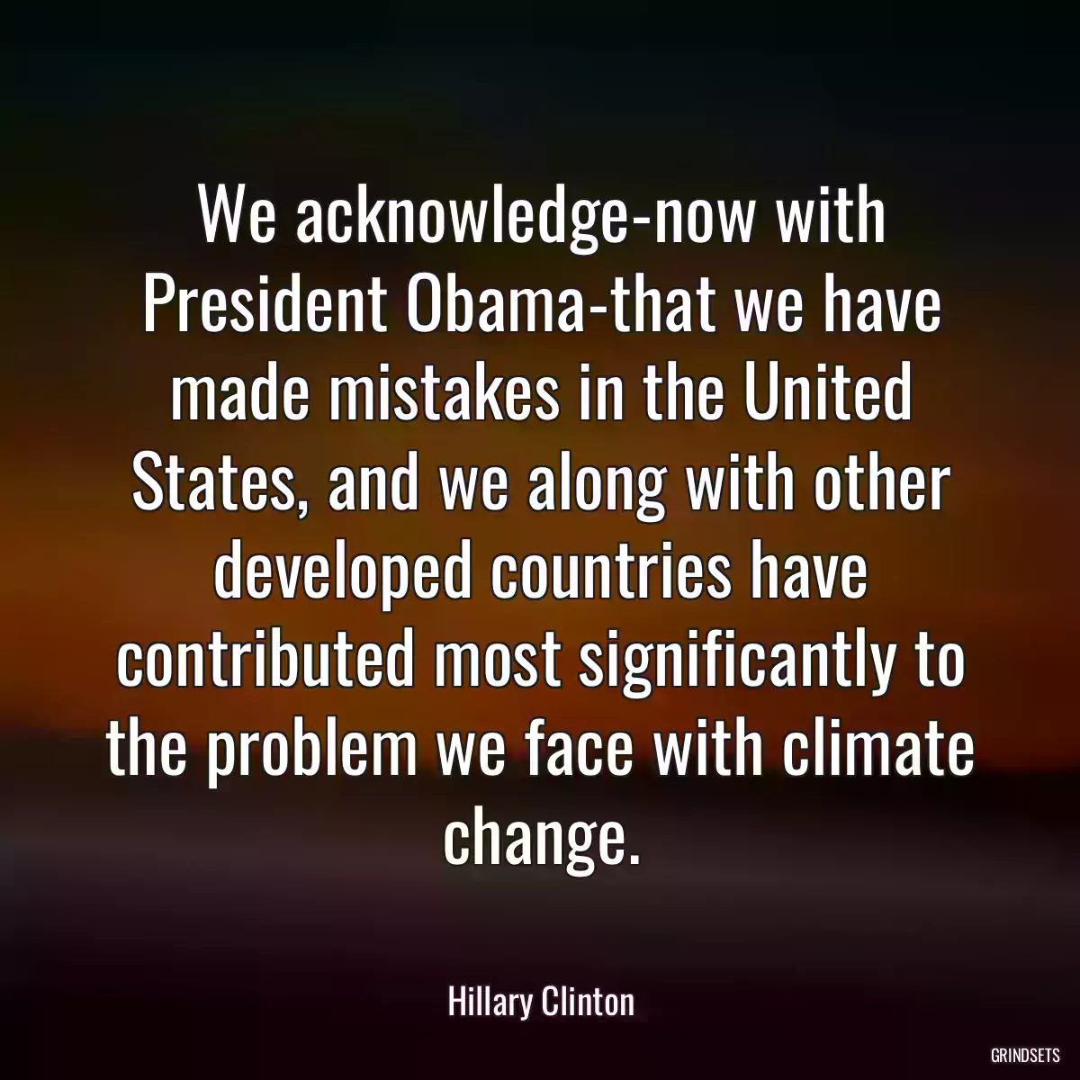 We acknowledge-now with President Obama-that we have made mistakes in the United States, and we along with other developed countries have contributed most significantly to the problem we face with climate change.