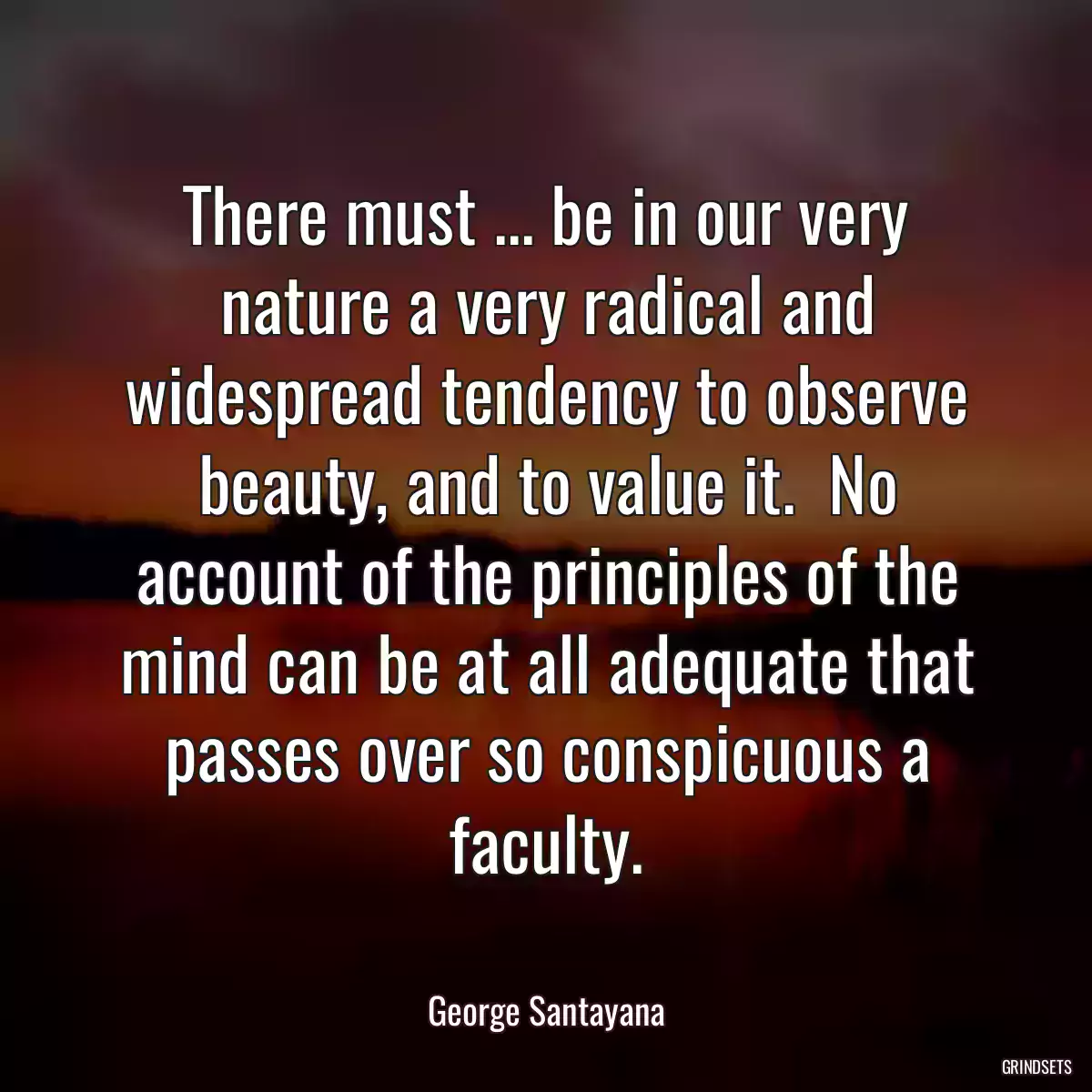 There must ... be in our very nature a very radical and widespread tendency to observe beauty, and to value it.  No account of the principles of the mind can be at all adequate that passes over so conspicuous a faculty.