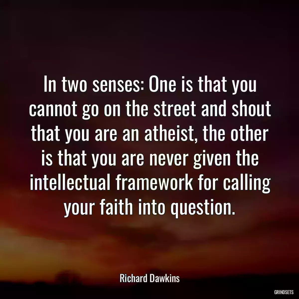 In two senses: One is that you cannot go on the street and shout that you are an atheist, the other is that you are never given the intellectual framework for calling your faith into question.